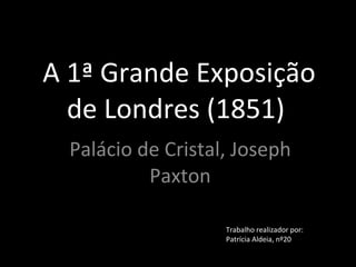 A 1ª Grande Exposição de Londres (1851)  Palácio de Cristal, Joseph Paxton Trabalho realizador por: Patrícia Aldeia, nº20 