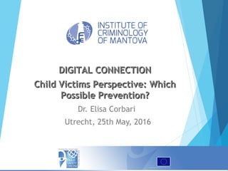 Dr. Elisa Corbari
Utrecht, 25th May, 2016
DIGITAL CONNECTIONDIGITAL CONNECTION
Child Victims Perspective: WhichChild Victims Perspective: Which
Possible Prevention?Possible Prevention?
 