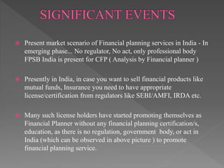  Present market scenario of Financial planning services in India - In
emerging phase... No regulator, No act, only professional body
FPSB India is present for CFP ( Analysis by Financial planner )
 Presently in India, in case you want to sell financial products like
mutual funds, Insurance you need to have appropriate
license/certification from regulators like SEBI/AMFI, IRDA etc.
 Many such license holders have started promoting themselves as
Financial Planner without any financial planning certification/s,
education, as there is no regulation, government body, or act in
India (which can be observed in above picture ) to promote
financial planning service.
 