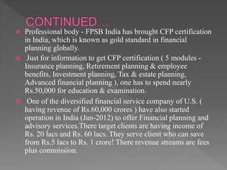  Professional body - FPSB India has brought CFP certification
in India, which is known as gold standard in financial
planning globally.
 Just for information to get CFP certification ( 5 modules -
Insurance planning, Retirement planning & employee
benefits, Investment planning, Tax & estate planning,
Advanced financial planning ), one has to spend nearly
Rs.50,000 for education & examination.
 One of the diversified financial service company of U.S. (
having revenue of Rs.60,000 crores ) have also started
operation in India (Jan-2012) to offer Financial planning and
advisory services.There target clients are having income of
Rs. 20 lacs and Rs. 60 lacs. They serve client who can save
from Rs.5 lacs to Rs. 1 crore! There revenue streams are fees
plus commission.
 