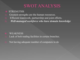  STRENGTHS
1) Greatest strengths are the human resources.
2) Efficient teamwork, partnership and joint efforts.
3) Well-managed workforce who have domain knowledge
 WEAKNESS
1) Lack of bolt trading facilities in certain branches.
2) Not having adequate number of computers to do
 