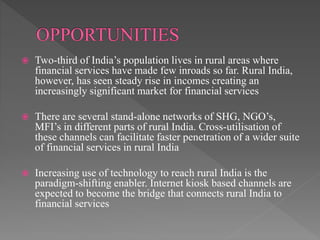  Two-third of India’s population lives in rural areas where
financial services have made few inroads so far. Rural India,
however, has seen steady rise in incomes creating an
increasingly significant market for financial services
 There are several stand-alone networks of SHG, NGO’s,
MFI’s in different parts of rural India. Cross-utilisation of
these channels can facilitate faster penetration of a wider suite
of financial services in rural India
 Increasing use of technology to reach rural India is the
paradigm-shifting enabler. Internet kiosk based channels are
expected to become the bridge that connects rural India to
financial services
 