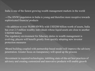 India is one of the fastest growing wealth management markets in the world
→The HNWI population in India is young and therefore more receptive towards
sophisticated financial products
→In addition to over 50,000 HNWIs with USD200 billion worth of assets, India
has over 2.5 million wealthy individuals whose liquid assets are close to another
USD500 billion
The regulatory environment for fiduciary duties in wealth management is
evolving; players will benefit greatly from quickly adopting new investor
protection measures
•Brand building coupled with partnership based model will improve the advisory
penetration. Greater focus on transparency will speed up the process
•Investment in required technologies, imbibing state-of-the-art best practices of
advisory and creating customized and innovative products will enable growth
 