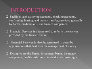  Facilities such as saving accounts, checking accounts,
confirming, leasing, and money transfer, provided generally
by banks, credit unions, and finance companies.
 Financial Services is a term used to refer to the services
provided by the finance market.
 Financial Services is also the term used to describe
organizations that deal with the management of money.
 Examples are the Banks, investment banks, insurance
companies, credit card companies and stock brokerages.
 