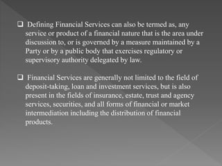  Defining Financial Services can also be termed as, any
service or product of a financial nature that is the area under
discussion to, or is governed by a measure maintained by a
Party or by a public body that exercises regulatory or
supervisory authority delegated by law.
 Financial Services are generally not limited to the field of
deposit-taking, loan and investment services, but is also
present in the fields of insurance, estate, trust and agency
services, securities, and all forms of financial or market
intermediation including the distribution of financial
products.
 