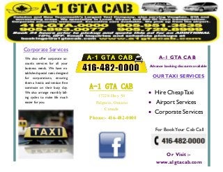Phone:- 416-482-0000
17228 Hwy 50
Palgrave, Ontario
Canada
OURTAXI SERVICES
 Hire Cheap Taxi
 Airport Services
 Corporate Services
For BookYour Cab Call
We also offer corporate ac-
counts services for all your
business needs. We have es-
tablished special rates designed
for corporations, ensuring
them a hectic and tension free
commute on their busy day.
We also arrange monthly bill-
ing cycles to make life much
easier for you.
Corporate Services
A-1 GTA CAB
Advance booking discounts available
A-1 GTA CAB
Or Visit :-
www.a1gtacab.com
 