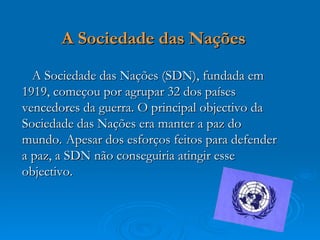 A Sociedade das Nações

  A Sociedade das Nações (SDN), fundada em
1919, começou por agrupar 32 dos países
vencedores da guerra. O principal objectivo da
Sociedade das Nações era manter a paz do
mundo. Apesar dos esforços feitos para defender
a paz, a SDN não conseguiria atingir esse
objectivo.
 