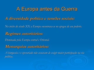 A Europa antes da Guerra
A diversidade política e tensões sociais:
No início do século XX a Europa encontrava-se no apogeu do seu poderio.

Regimes autoritários:
Dominada pela Europa central e Oriental.

Monarquias autoritários:
A burguesia e o operariado não cessavam de exigir maior participação na via
política.
 