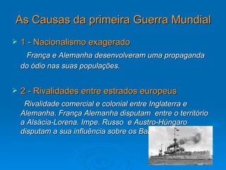 As Causas da primeira Guerra Mundial
   1 - Nacionalismo exagerado
     França e Alemanha desenvolveram uma propaganda
    do ódio nas suas populações.


   2 - Rivalidades entre estrados europeus
     Rivalidade comercial e colonial entre Inglaterra e
    Alemanha. França Alemanha disputam entre o território
    a Alsácia-Lorena. Impe. Russo e Austro-Húngaro
    disputam a sua influência sobre os Balcãs.
 