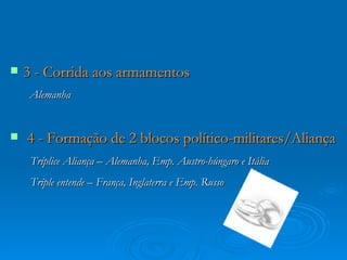    3 - Corrida aos armamentos
    Alemanha


   4 - Formação de 2 blocos político-militares/Aliança
     Tríplice Aliança – Alemanha, Emp. Austro-húngaro e Itália
     Tríple entende – França, Inglaterra e Emp. Russo
 