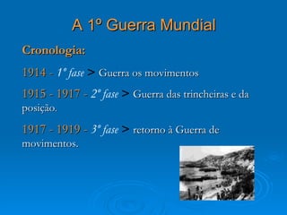 A 1º Guerra Mundial
Cronologia:
1914 - 1º fase > Guerra os movimentos
1915 - 1917 - 2º fase > Guerra das trincheiras e da
posição.
1917 - 1919 - 3º fase > retorno à Guerra de
movimentos.
 