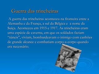 Guerra das trincheiras
 A guerra das trincheiras aconteceu na fronteira entre a
Alemanha e da França, a sul da Bélgica e a norte da
Suiça. Aconteceu em 1915 e 1917. As trincheiras eram
uma espécie de caverna, em que os soldados faziam
“túneis”, viviam, bombardeavam o inimigo com canhões
de grande alcance e combatiam corpo-a-corpo quando
era necessário.
 