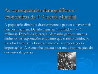As consequências demográficas e
económicas da 1º Guerra Mundial
A população diminuiu drasticamente e passou a haver mais
pessoas inactivas. Devido á guerra ( mutilados +/- 6
milhões). Depois da guerra, a Alemanha ganhou menos
dinheiro nas exportações enquanto que o reino Unido, os
Estados Unidos e a França aumentou as exportações e
importações. A Alemanha passou a ter mais importações do
que antes da guerra.
 