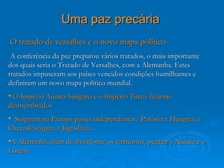 Uma paz precária
O tratado de versalhes e o novo mapa político
 A conferência da paz preparou vários tratados, o mais importante
dos quais seria o Tratado de Versalhes, com a Alemanha. Estes
tratados impuseram aos países vencidos condições humilhantes e
definiram um novo mapa político mundial.
• O Império Austro-húngaro e o Império Turco ficaram
desmembrados
• Surgiram na Europa países independentes, Polónia a Hungria, a
Checoslováquia, a Jugoslávia.
•A Alemanha, além de abandonar os territórios, perdeu a Alsácia e a
Lorena.
 