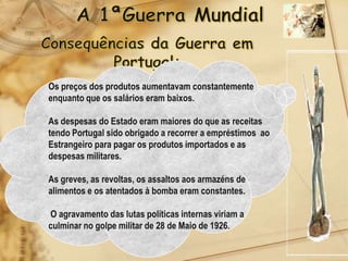 Os preços dos produtos aumentavam constantemente
enquanto que os salários eram baixos.

As despesas do Estado eram maiores do que as receitas
tendo Portugal sido obrigado a recorrer a empréstimos ao
Estrangeiro para pagar os produtos importados e as
despesas militares.

As greves, as revoltas, os assaltos aos armazéns de
alimentos e os atentados à bomba eram constantes.

O agravamento das lutas políticas internas viriam a
culminar no golpe militar de 28 de Maio de 1926.
 