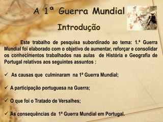 Este trabalho de pesquisa subordinado ao tema: 1.ª Guerra
Mundial foi elaborado com o objetivo de aumentar, reforçar e consolidar
os conhecimentos trabalhados nas aulas de História e Geografia de
Portugal relativos aos seguintes assuntos :

 As causas que culminaram na 1ª Guerra Mundial;

 A participação portuguesa na Guerra;

 O que foi o Tratado de Versalhes;

 As consequências da 1ª Guerra Mundial em Portugal.
 