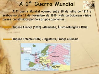 A 1ª guerra Mundial ocorreu entre 28 de julho de 1914 e
acabou no dia 11 de novembro de 1918. Nela participaram vários
países constituídos por dois grupos oponentes:

      Tríplice Aliança (1882) - Alemanha, Áustria-Hungria e Itália.


      Tríplice Entente (1907) - Inglaterra, França e Rússia.
 
