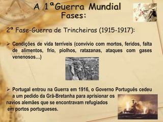 2ª Fase-Guerra de Trincheiras (1915-1917):

 Condições de vida terríveis (convívio com mortos, feridos, falta
  de alimentos, frio, piolhos, ratazanas, ataques com gases
  venenosos…)




 Portugal entrou na Guerra em 1916, o Governo Português cedeu
  a um pedido da Grã-Bretanha para aprisionar os
navios alemães que se encontravam refugiados
em portos portugueses.
 