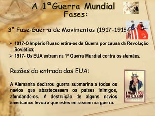 3ª Fase-Guerra de Movimentos (1917-1918)

 1917-O Império Russo retira-se da Guerra por causa da Revolução
  Soviética;
 1917- Os EUA entram na 1ª Guerra Mundial contra os alemães.

Razões da entrada dos EUA:

A Alemanha declarou guerra submarina a todos os
navios que abastecessem os países inimigos,
afundando-os. A destruição de alguns navios
americanos levou a que estes entrassem na guerra.
 
