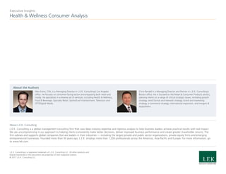 Health & Wellness Consumer Analysis
Executive Insights
About L.E.K. Consulting
L.E.K. Consulting is a global management consulting firm that uses deep industry expertise and rigorous analysis to help business leaders achieve practical results with real impact.
We are uncompromising in our approach to helping clients consistently make better decisions, deliver improved business performance and create greater shareholder returns. The
firm advises and supports global companies that are leaders in their industries — including the largest private and public sector organizations, private equity firms and emerging
entrepreneurial businesses. Founded more than 30 years ago, L.E.K. employs more than 1,200 professionals across the Americas, Asia-Pacific and Europe. For more information, go
to www.lek.com.
L.E.K. Consulting is a registered trademark of L.E.K. Consulting LLC. All other products and
brands mentioned in this document are properties of their respective owners.
© 2017 L.E.K. Consulting LLC
About the Authors
Alex Evans, CFA, is a Managing Director in L.E.K. Consulting’s Los Angeles
office. He focuses on consumer-facing sectors encompassing both retail and
media. He specializes in a diverse set of verticals, including Health & Wellness,
Food & Beverage, Specialty Retail, Sports/Live Entertainment, Television and
OTT/Digital Media.
Chris Randall is a Managing Director and Partner in L.E.K. Consulting’s
Boston office. He is focused on the Retail & Consumer Products sectors,
advising clients on a range of critical strategic issues, including growth
strategy, retail format and network strategy, brand and marketing
strategy, e-commerce strategy, international expansion, and mergers &
acquisitions.
 