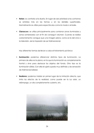 Notan: es contrario a la silueta. En lugar de dar prioridad a los contornos
se enfatiza más en las formas y en los detalles superficiales.
Normalmente se utiliza para espectáculos como la moda o el baile.


Claroscuro: se utiliza principalmente para combinar zonas iluminadas y
zonas sombreadas con el fin de conseguir volumen. Cuando se realiza
correctamente consigue que una imagen plana, como es la del cine o
la televisión, de la impresión de ser tridimensional.




Hay diferentes formas de llevar a cabo el tratamiento pictórico:


Iluminación: podemos diferenciar distintos tipos de iluminación. La
primera de ellas es la plana, en la que la iluminación es completamente
frontal y sirve para destacar los objetos del fondo. Otro tipo es la
iluminación sólida. Con ella el sujeto queda muy definido y da sensación
de tridimensionalidad.


Realismo: podemos hablar en primer lugar de la imitación directa, que
imita los efectos de la realidad, como puede ser la luz solar, un
relámpago, un día completamente cubierto, etc.




                                  26
 