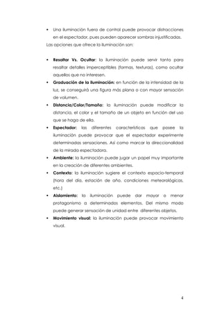 Una iluminación fuera de control puede provocar distracciones
   en el espectador, pues pueden aparecer sombras injustificadas.
Las opciones que ofrece la iluminación son:


   Resaltar Vs. Ocultar: la iluminación puede servir tanto para
   resaltar detalles imperceptibles (formas, texturas), como ocultar
   aquellos que no interesen.
   Graduación de la iluminación: en función de la intensidad de la
   luz, se conseguirá una figura más plana o con mayor sensación
   de volumen.
   Distancia/Color/Tamaño: la iluminación puede modificar la
   distancia, el color y el tamaño de un objeto en función del uso
   que se haga de ella.
   Espectador:    las   diferentes    características    que    posee   la
   iluminación puede provocar que el espectador experimente
   determinadas sensaciones. Así como marcar la direccionalidad
   de la mirada espectadora.
   Ambiente: la iluminación puede jugar un papel muy importante
   en la creación de diferentes ambientes.
   Contexto: la iluminación sugiere el contexto espacio-temporal
   (hora del día, estación de año, condiciones meteorológicas,
   etc.)
   Aislamiento:   la    iluminación   puede    dar      mayor   o   menor
   protagonismo a determinados elementos. Del mismo modo
   puede generar sensación de unidad entre diferentes objetos.
   Movimiento visual: la iluminación puede provocar movimiento
   visual.




                                                                        4
 