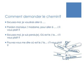 Comment demander le chemin?
 Excusez-moi, je voudrais aller à ….
 Pardon monsieur / madame, pour aller à …. s’il
vous pl...