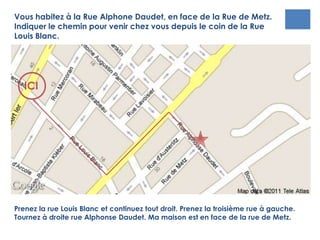 ICI
Vous habitez à la Rue Alphonse Daudet, en face de la Rue de Metz.
Indiquer le chemin pour venir chez vous depuis le coin de la Rue
Louis Blanc.
Prenez la rue Louis Blanc et continuez tout droit. Prenez la troisième rue à gauche.
Tournez à droite rue Alphonse Daudet. Ma maison est en face de la rue de Metz.
 