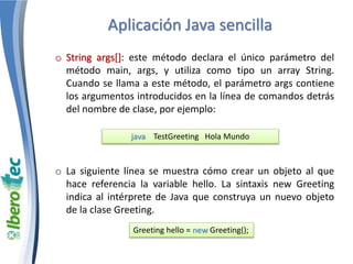 Aplicación Java sencilla 
o String args[]: este método declara el único parámetro del 
método main, args, y utiliza como tipo un array String. 
Cuando se llama a este método, el parámetro args contiene 
los argumentos introducidos en la línea de comandos detrás 
del nombre de clase, por ejemplo: 
java TestGreeting Hola Mundo 
o La siguiente línea se muestra cómo crear un objeto al que 
hace referencia la variable hello. La sintaxis new Greeting 
indica al intérprete de Java que construya un nuevo objeto 
de la clase Greeting. 
Greeting hello = new Greeting(); 
 