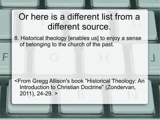 Or here is a different list from a
different source.
8. Historical theology [enables us] to enjoy a sense
of belonging to the church of the past.
<From Gregg Allison's book “Historical Theology: An
Introduction to Christian Doctrine” (Zondervan,
2011), 24-29. >
 