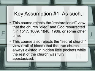 Key Assumption #1. As such,

This course rejects the “restorationist” view
that the church “died” and God resurrected
it in 1517, 1609, 1848, 1906, or some other
time.

This course also rejects the “secret church”
view (trail of blood) that the true church
always existed in hidden little pockets while
the rest of the church was fully
apostasized.
 