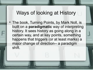 Ways of looking at History

The book, Turning Points, by Mark Noll, is
built on a paradigmatic way of interpreting
history. It sees history as going along in a
certain way, and at key points, something
happens that triggers (or at least marks) a
major change of direction-- a paradigm
shift.
 