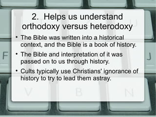 2. Helps us understand
orthodoxy versus heterodoxy

The Bible was written into a historical
context, and the Bible is a book of history.

The Bible and interpretation of it was
passed on to us through history.

Cults typically use Christians' ignorance of
history to try to lead them astray.
 