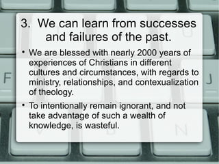3. We can learn from successes
and failures of the past.

We are blessed with nearly 2000 years of
experiences of Christians in different
cultures and circumstances, with regards to
ministry, relationships, and contexualization
of theology.

To intentionally remain ignorant, and not
take advantage of such a wealth of
knowledge, is wasteful.
 