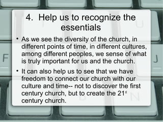 4. Help us to recognize the
essentials

As we see the diversity of the church, in
different points of time, in different cultures,
among different peoples, we sense of what
is truly important for us and the church.

It can also help us to see that we have
freedom to connect our church with our
culture and time-- not to discover the first
century church, but to create the 21st
century church.
 