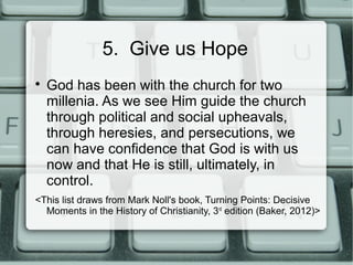 5. Give us Hope

God has been with the church for two
millenia. As we see Him guide the church
through political and social upheavals,
through heresies, and persecutions, we
can have confidence that God is with us
now and that He is still, ultimately, in
control.
<This list draws from Mark Noll's book, Turning Points: Decisive
Moments in the History of Christianity, 3rd
edition (Baker, 2012)>
 