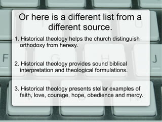 Or here is a different list from a
different source.
1. Historical theology helps the church distinguish
orthodoxy from heresy.
2. Historical theology provides sound biblical
interpretation and theological formulations.
3. Historical theology presents stellar examples of
faith, love, courage, hope, obedience and mercy.
 