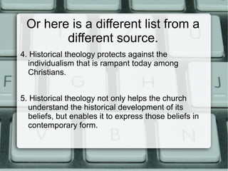 Or here is a different list from a
different source.
4. Historical theology protects against the
individualism that is rampant today among
Christians.
5. Historical theology not only helps the church
understand the historical development of its
beliefs, but enables it to express those beliefs in
contemporary form.
 