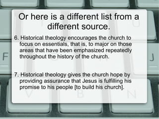 Or here is a different list from a
different source.
6. Historical theology encourages the church to
focus on essentials, that is, to major on those
areas that have been emphasized repeatedly
throughout the history of the church.
7. Historical theology gives the church hope by
providing assurance that Jesus is fulfilling his
promise to his people [to build his church].
 