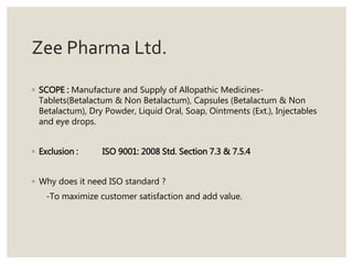 Zee Pharma Ltd.
◦ SCOPE : Manufacture and Supply of Allopathic Medicines-
Tablets(Betalactum & Non Betalactum), Capsules (Betalactum & Non
Betalactum), Dry Powder, Liquid Oral, Soap, Ointments (Ext.), Injectables
and eye drops.
◦ Exclusion : ISO 9001: 2008 Std. Section 7.3 & 7.5.4
◦ Why does it need ISO standard ?
-To maximize customer satisfaction and add value.
 