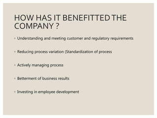 HOW HAS IT BENEFITTEDTHE
COMPANY ?
◦ Understanding and meeting customer and regulatory requirements
◦ Reducing process variation (Standardization of process
◦ Actively managing process
◦ Betterment of business results
◦ Investing in employee development
 