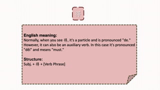 得
English meaning:
Normally, when you see 得, it's a particle and is pronounced "de."
However, it can also be an auxiliary verb. In this case it's pronounced
"děi" and means "must."
Structure:
Subj. + 得 + [Verb Phrase]
 