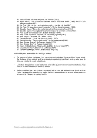32. Màrius Torres: “La ciutat llunyana”, de Poesies (1947)
    33. Agustí Bartra: “Oda a Catalunya des dels tròpics” de L’arbre de foc (1946), edició d’Obra
        poètica completa (1971)
    34. J.V. Foix: “Sol, i de dol, i amb vetusta gonella...”, de Sol, i de dol (1947)
    35. J.V. Foix: “És quan dormo que hi veig clar”, d’On he deixat les claus... (1953)
    36. Salvador Espriu: “Cançó del matí encalmat”, d’El caminant i el mur (1954)
    37. Salvador Espriu: “Assaig de càntic en el temple”, d’El caminant i el mur (1954)
    38. Pere Quart: “Corrandes d’exili”, de Saló de tardor (1947)
    39. Pere Quart: “Vacances pagades”, de Vacances pagades (1961)
    40. Joan Vinyoli, “Les boies”, de Cercles (1979)
    41. Gabriel Ferrater: “Floral”, de Da nuces pueris (1960)
    42. Gabriel Ferrater: “Cambra de la tardor”, de Da nuces pueris (1960)
    43. Joan Brossa: “Poema”, de Poemes visuals (1975)
    44. Joan Brossa: “Eco”, de Rua de llibres (1980)
    45. Vicent Andrés Estellés: “Els amants”, de Llibre de meravelles (1971)
    46. Miquel Martí i Pol: “L’Elionor”, de La fàbrica (1972)
    47. Maria Mercè Marçal: “Brida”, de Bruixa de dol (1979)

Indicacions per a les edicions de l’antologia anterior:

–   Els poemes d’autors medievals (1-8) han d’anar acompanyats d’una versió en prosa actual.
    Cal destacar el text original, amb la consegüent adaptació ortogràfica i, amb un altre tipus de
    lletra, cal introduir la versió actualitzada.

–   La lectura dels poemes ha de facilitar-se amb notes que introdueixin aclariments lèxics. Cap
    paraula no ha d’entrebancar la lectura del text.

–   Seria convenient que cada poema fos precedit per un breu text explicatiu que ajudés a situar
    l’autor i la seva obra. Aquesta nota hauria d’afavorir essencialment la lectura, sense pretendre
    la inserció de l’obra en un context històric.




Annex 1 – Lectures prescriptives de batxillerat –Pàg. 3 de 11
 