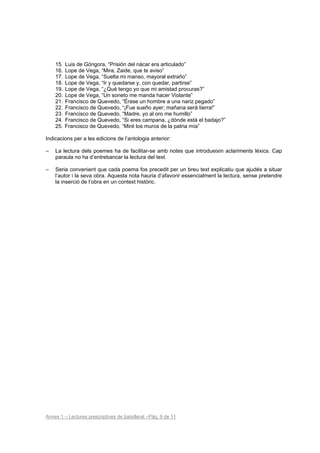 15.   Luis de Góngora, “Prisión del nácar era articulado”
    16.   Lope de Vega, “Mira, Zaide, que te aviso”
    17.   Lope de Vega, “Suelta mi manso, mayoral extraño”
    18.   Lope de Vega, “Ir y quedarse y, con quedar, partirse”
    19.   Lope de Vega, “¿Qué tengo yo que mi amistad procuras?”
    20.   Lope de Vega, “Un soneto me manda hacer Violante”
    21.   Francisco de Quevedo, “Érase un hombre a una nariz pegado”
    22.   Francisco de Quevedo, “¡Fue sueño ayer; mañana será tierra!”
    23.   Francisco de Quevedo, “Madre, yo al oro me humillo”
    24.   Francisco de Quevedo, “Si eres campana, ¿dónde está el badajo?”
    25.   Francisco de Quevedo, “Miré los muros de la patria mía”

Indicacions per a les edicions de l’antologia anterior:

–   La lectura dels poemes ha de facilitar-se amb notes que introdueixin aclariments lèxics. Cap
    paraula no ha d’entrebancar la lectura del text.

–   Seria convenient que cada poema fos precedit per un breu text explicatiu que ajudés a situar
    l’autor i la seva obra. Aquesta nota hauria d’afavorir essencialment la lectura, sense pretendre
    la inserció de l’obra en un context històric.




Annex 1 – Lectures prescriptives de batxillerat –Pàg. 9 de 11
 
