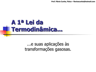 A 1ª Lei da Termodinâmica... ...e suas aplicações às transformações gasosas. Prof. Flávio Cunha, Física – flavioscunha@hotmail.com 