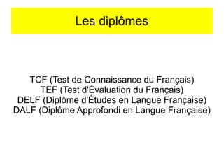 Les diplômes

TCF (Test de Connaissance du Français)
TEF (Test d'Évaluation du Français)
DELF (Diplôme d'Études en Langue Française)
DALF (Diplôme Approfondi en Langue Française)

 