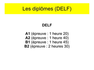 Les diplômes (DELF)
DELF
A1 (épreuve : 1 heure 20)
A2 (épreuve : 1 heure 40)
B1 (épreuve : 1 heure 45)
B2 (épreuve : 2 heures 30)

 