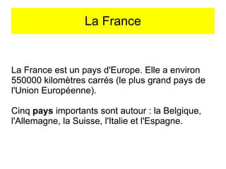 La France

La France est un pays d'Europe. Elle a environ
550000 kilomètres carrés (le plus grand pays de
l'Union Européenne).
Cinq pays importants sont autour : la Belgique,
l'Allemagne, la Suisse, l'Italie et l'Espagne.

 