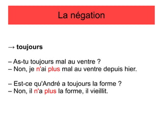 La négation

→ toujours
– As-tu toujours mal au ventre ?
– Non, je n'ai plus mal au ventre depuis hier.
– Est-ce qu'André a toujours la forme ?
– Non, il n'a plus la forme, il vieillit.

 