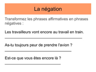 La négation
Transformez les phrases affirmatives en phrases
négatives :
Les travailleurs vont encore au travail en train.
____________________________________
As-tu toujours peur de prendre l'avion ?
_______________________________
Est-ce que vous êtes encore là ?
__________________________

 